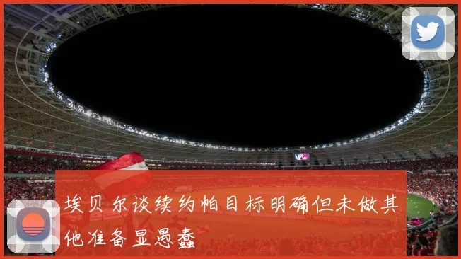 埃贝尔谈续约帕目标明确但未做其他准备显愚蠢