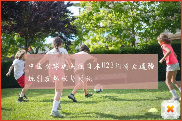 中国女球迷关注日本U23门将后遭骚扰引发热议与讨论