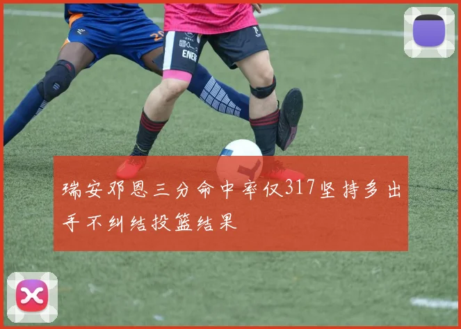 瑞安邓恩三分命中率仅317坚持多出手不纠结投篮结果