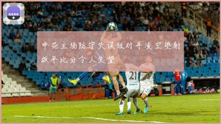 申花主场防守失误致对手凌空垫射扳平比分令人失望