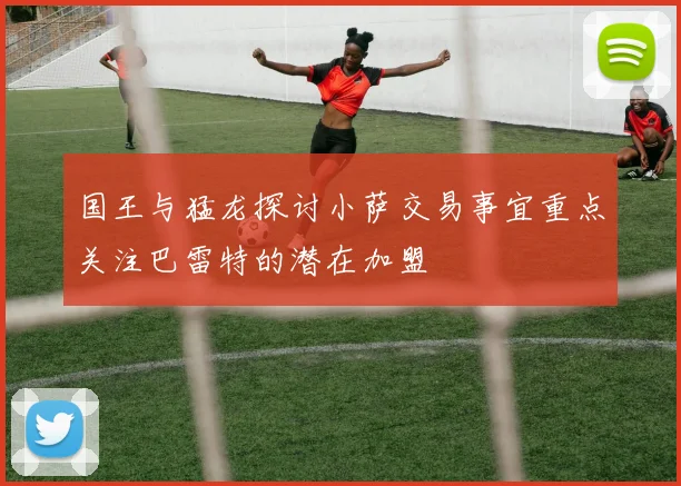 国王与猛龙探讨小萨交易事宜重点关注巴雷特的潜在加盟