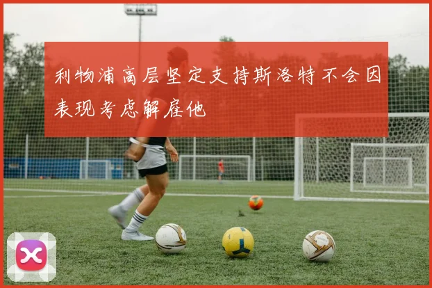 利物浦高层坚定支持斯洛特不会因表现考虑解雇他