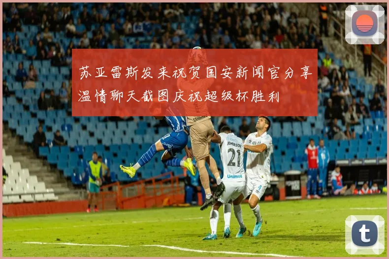 苏亚雷斯发来祝贺国安新闻官分享温情聊天截图庆祝超级杯胜利