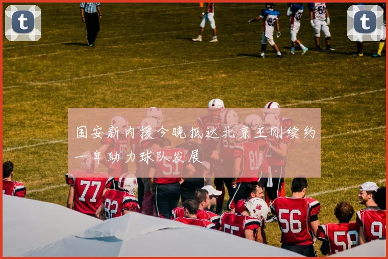 国安新内援今晚抵达北京王刚续约一年助力球队发展