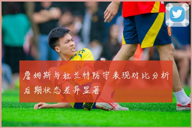 詹姆斯与杜兰特防守表现对比分析后期状态差异显著