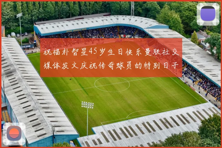 祝福朴智星45岁生日快乐曼联社交媒体发文庆祝传奇球员的特别日子