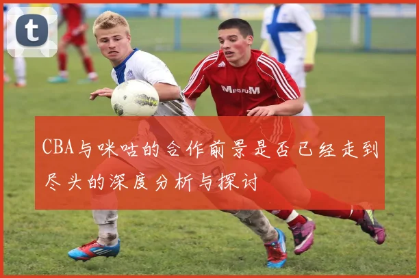 CBA与咪咕的合作前景是否已经走到尽头的深度分析与探讨
