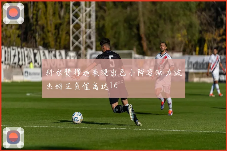 科尔赞穆迪表现出色小阵容助力波杰姆正负值高达16