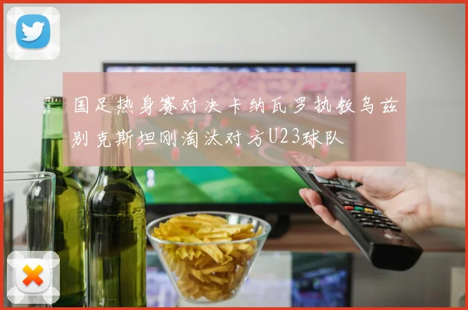 国足热身赛对决卡纳瓦罗执教乌兹别克斯坦刚淘汰对方U23球队