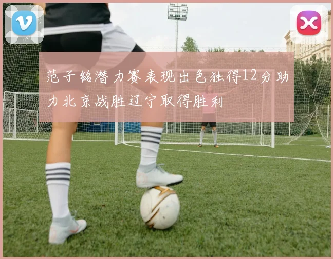 范子铭潜力赛表现出色独得12分助力北京战胜辽宁取得胜利