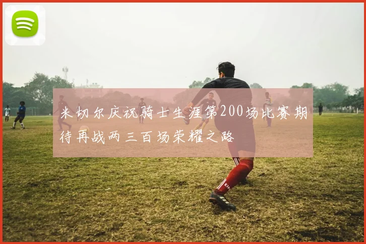 米切尔庆祝骑士生涯第200场比赛期待再战两三百场荣耀之路