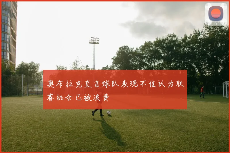 奥布拉克直言球队表现不佳认为联赛机会已被浪费