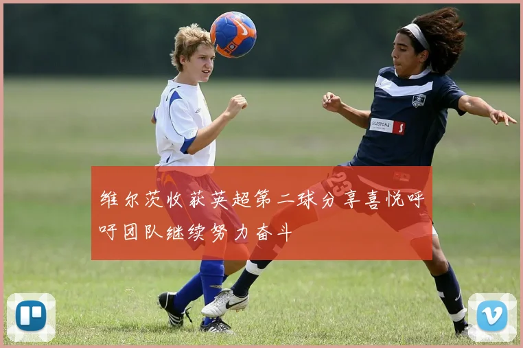 维尔茨收获英超第二球分享喜悦呼吁团队继续努力奋斗